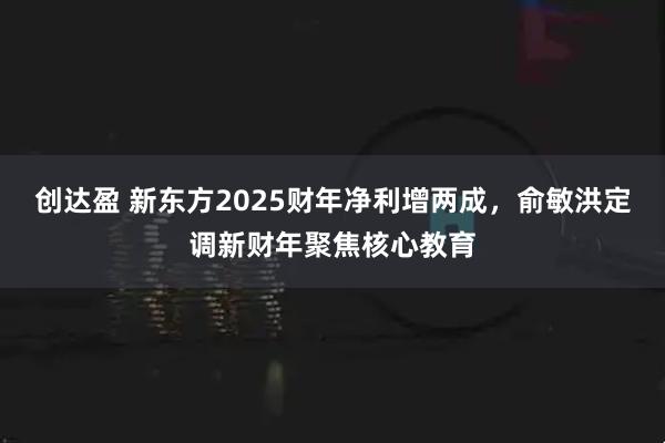 创达盈 新东方2025财年净利增两成，俞敏洪定调新财年聚焦核心教育