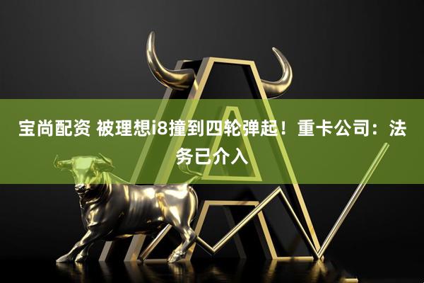 宝尚配资 被理想i8撞到四轮弹起!重卡公司:法务已介入