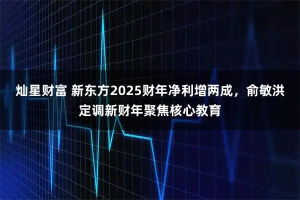 灿星财富 新东方2025财年净利增两成,俞敏洪定调新财年聚焦核心教育