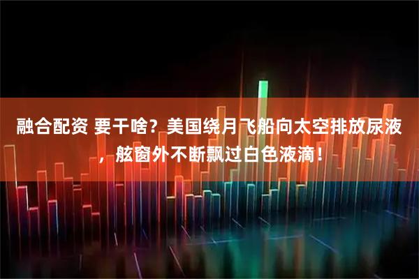 融合配资 要干啥?美国绕月飞船向太空排放尿液,舷窗外不断飘过白色液滴!