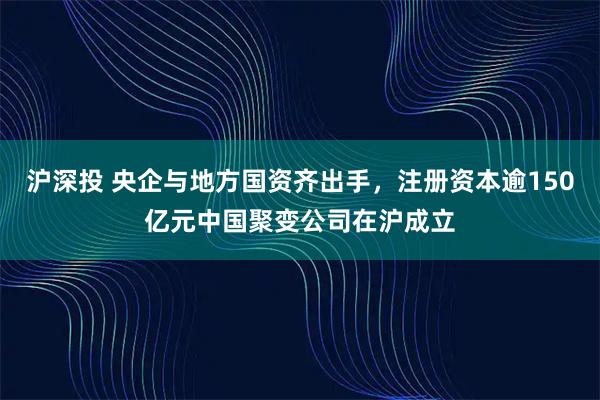 沪深投 央企与地方国资齐出手，注册资本逾150亿元中国聚变公司在沪成立