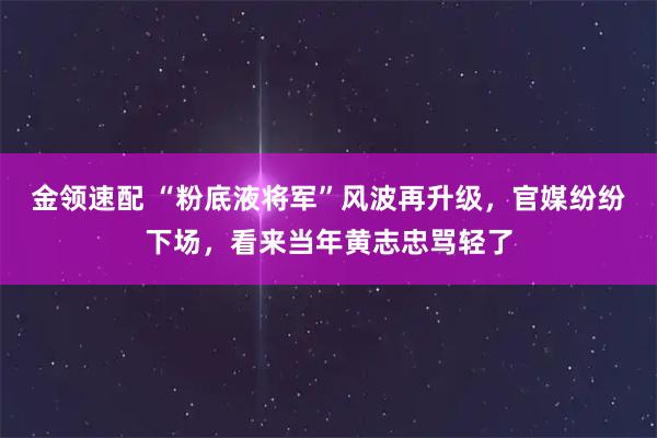 金领速配 “粉底液将军”风波再升级，官媒纷纷下场，看来当年黄志忠骂轻了