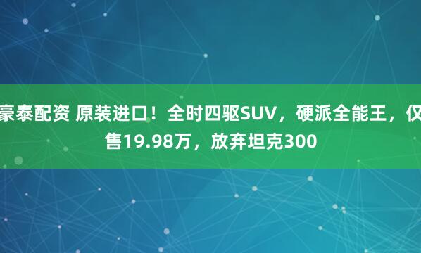 豪泰配资 原装进口！全时四驱SUV，硬派全能王，仅售19.98万，放弃坦克300