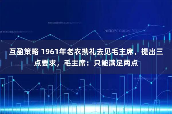 互盈策略 1961年老农携礼去见毛主席，提出三点要求，毛主席：只能满足两点